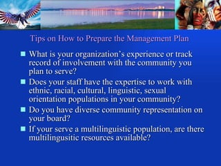 What is your organization’s experience or track record of involvement with the community you plan to serve? Does your staff have the expertise to work with ethnic, racial, cultural, linguistic, sexual orientation populations in your community? Do you have diverse community representation on your board? If your serve a multilinguistic population, are there multilingusitic resources available? Tips on How to Prepare the Management Plan 