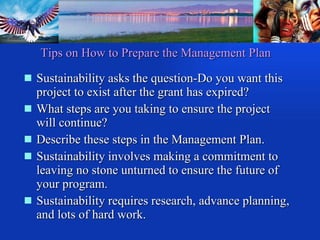 Sustainability asks the question-Do you want this project to exist after the grant has expired? What steps are you taking to ensure the project will continue? Describe these steps in the Management Plan. Sustainability involves making a commitment to leaving no stone unturned to ensure the future of your program. Sustainability requires research, advance planning, and lots of hard work. Tips on How to Prepare the Management Plan 