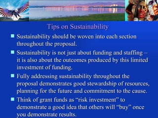 Tips on Sustainability Sustainability should be woven into each section throughout the proposal. Sustainability is not just about funding and staffing – it is also about the outcomes produced by this limited investment of funding. Fully addressing sustainability throughout the proposal demonstrates good stewardship of resources, planning for the future and commitment to the cause. Think of grant funds as “risk investment” to demonstrate a good idea that others will “buy” once you demonstrate results.  