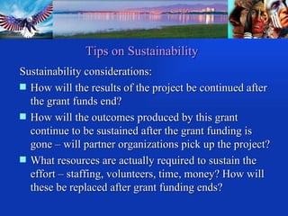 Tips on Sustainability Sustainability considerations: How will the results of the project be continued after the grant funds end? How will the outcomes produced by this grant continue to be sustained after the grant funding is gone – will partner organizations pick up the project?  What resources are actually required to sustain the effort – staffing, volunteers, time, money? How will these be replaced after grant funding ends?  