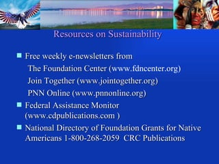 Resources on Sustainability Free weekly e-newsletters from The Foundation Center ( www.fdncenter.org)  Join Together (www.jointogether.org) PNN Online (www.pnnonline.org) Federal Assistance Monitor  (www.cdpublications.com ) National Directory of Foundation Grants for Native Americans 1-800-268-2059  CRC Publications 