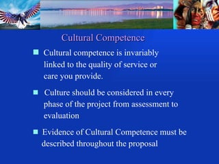 Cultural Competence Cultural competence is invariably  linked to the quality of service or  care you provide. Culture should be considered in every  phase of the project from assessment to  evaluation Evidence of Cultural Competence must be  described throughout the proposal 
