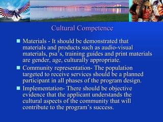 Cultural Competence Materials - It should be demonstrated that materials and products such as audio-visual materials, psa’s, training guides and print materials are gender, age, culturally appropriate. Community representation- The population targeted to receive services should be a planned participant in all phases of the program design. Implementation- There should be objective evidence that the applicant understands the cultural aspects of the community that will contribute to the program’s success. 