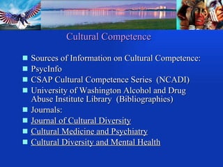 Cultural Competence Sources of Information on Cultural Competence: PsycInfo CSAP Cultural Competence Series  (NCADI) University of Washington Alcohol and Drug Abuse Institute Library  (Bibliographies) Journals:  Journal of Cultural Diversity Cultural Medicine and Psychiatry Cultural Diversity and Mental Health 