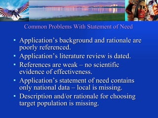 Common Problems With Statement of Need Application’s background and rationale are poorly referenced. Application’s literature review is dated. References are weak – no scientific evidence of effectiveness. Application’s statement of need contains only national data – local is missing. Description and/or rationale for choosing target population is missing. 