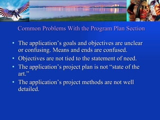 Common Problems With the Program Plan Section The application’s goals and objectives are unclear or confusing. Means and ends are confused. Objectives are not tied to the statement of need. The application’s project plan is not “state of the art.” The application’s project methods are not well detailed. 