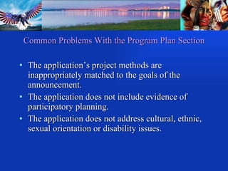 Common Problems With the Program Plan Section The application’s project methods are inappropriately matched to the goals of the announcement. The application does not include evidence of participatory planning. The application does not address cultural, ethnic, sexual orientation or disability issues. 