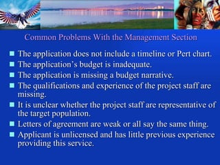 Common Problems With the Management Section The application does not include a timeline or Pert chart. The application’s budget is inadequate. The application is missing a budget narrative. The qualifications and experience of the project staff are missing. It is unclear whether the project staff are representative of the target population. Letters of agreement are weak or all say the same thing. Applicant is unlicensed and has little previous experience providing this service. 