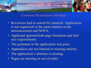 Common Presentation Mistakes Reviewers had to search for material. Application is not organized in the same manner as the announcement and NOFA. Applicant ignored both page limitation and font size requirements. The grammar in the application was poor. Appendices are not labeled or missing entirely. The application’s abstract is missing. Pages are missing or out of order. 