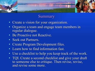 Summary Create a vision for your organization. Organize a team and engage team members in regular dialogue. Be Proactive not Reactive. Seek out Partners. Create Program Development files. Learn how to find information fast. Use a checklist to help you keep track of the work.  TQI. Create a second checklist and give your draft to someone else to critique. Then revise, revise, and revise some more. 