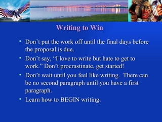 Writing to Win Don’t put the work off until the final days before the proposal is due. Don’t say, “I love to write but hate to get to work.” Don’t procrastinate, get started! Don’t wait until you feel like writing.  There can be no second paragraph until you have a first paragraph. Learn how to BEGIN writing. 
