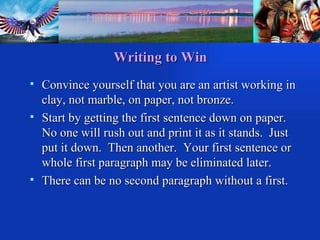Writing to Win Convince yourself that you are an artist working in clay, not marble, on paper, not bronze. Start by getting the first sentence down on paper.  No one will rush out and print it as it stands.  Just put it down.  Then another.  Your first sentence or whole first paragraph may be eliminated later. There can be no second paragraph without a first. 