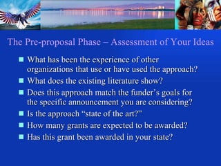 The Pre-proposal Phase – Assessment of Your Ideas What has been the experience of other organizations that use or have used the approach? What does the existing literature show? Does this approach match the funder’s goals for the specific announcement you are considering? Is the approach “state of the art?” How many grants are expected to be awarded? Has this grant been awarded in your state? 