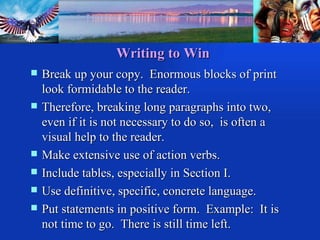 Writing to Win Break up your copy.  Enormous blocks of print look formidable to the reader. Therefore, breaking long paragraphs into two, even if it is not necessary to do so,  is often a visual help to the reader. Make extensive use of action verbs. Include tables, especially in Section I. Use definitive, specific, concrete language. Put statements in positive form.  Example:  It is not time to go.  There is still time left. 
