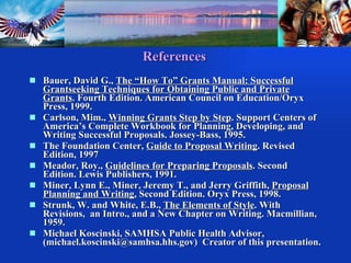 References Bauer, David G.,  The “How To” Grants Manual: Successful Grantseeking Techniques for Obtaining Public and Private Grants . Fourth Edition. American Council on Education/Oryx Press, 1999. Carlson, Mim.,  Winning Grants Step by Step . Support Centers of America’s Complete Workbook for Planning, Developing, and Writing Successful Proposals. Jossey-Bass, 1995. The Foundation Center,  Guide to Proposal Writing . Revised Edition, 1997 Meador, Roy.,  Guidelines for Preparing Proposals . Second Edition. Lewis Publishers, 1991. Miner, Lynn E., Miner, Jeremy T., and Jerry Griffith,  Proposal Planning and Writing , Second Edition. Oryx Press, 1998. Strunk, W. and White, E.B.,  The Elements of Style . With Revisions,  an Intro., and a New Chapter on Writing. Macmillian, 1959. Michael Koscinski, SAMHSA Public Health Advisor, (michael.koscinski@samhsa.hhs.gov)   Creator of this presentation. 