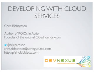 DEVELOPING WITH CLOUD
         SERVICES
Chris Richardson

Author of POJOs in Action
Founder of the original CloudFoundry.com

  @crichardson
chris.richardson@springsource.com
http://plainoldobjects.com
 