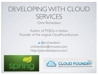 DEVELOPING WITH CLOUD
       SERVICES
              Chris Richardson

        Author of POJOs in Action
  Founder of the original CloudFoundry.com

                 @crichardson
         crichardson@vmware.com
         http://plainoldobjects.com/
 