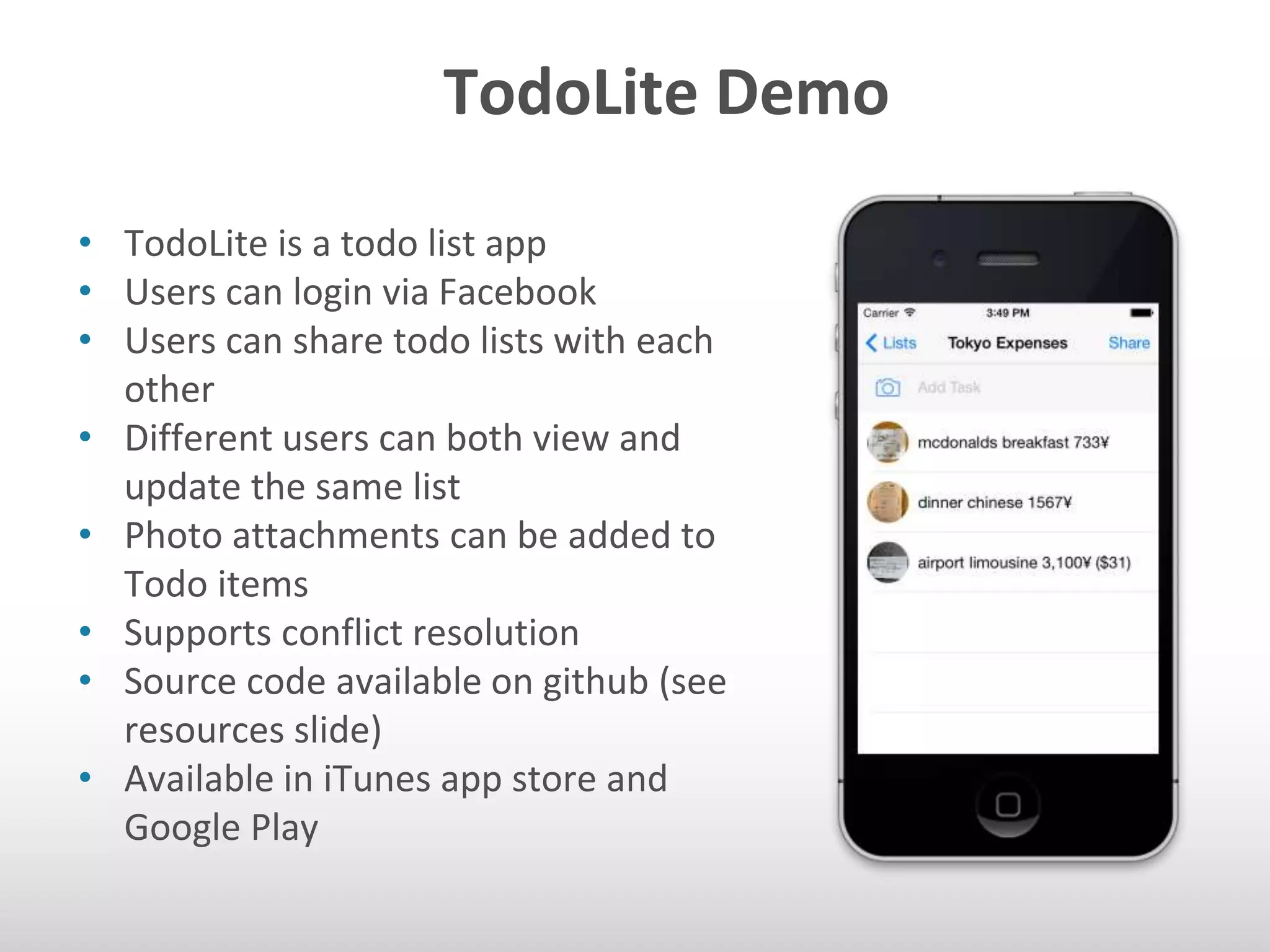 TodoLite Demo 
• TodoLite is a todo list app 
• Users can login via Facebook 
• Users can share todo lists with each 
other 
• Different users can both view and 
update the same list 
• Photo attachments can be added to 
Todo items 
• Supports conflict resolution 
• Source code available on github (see 
resources slide) 
• Available in iTunes app store and 
Google Play 
 