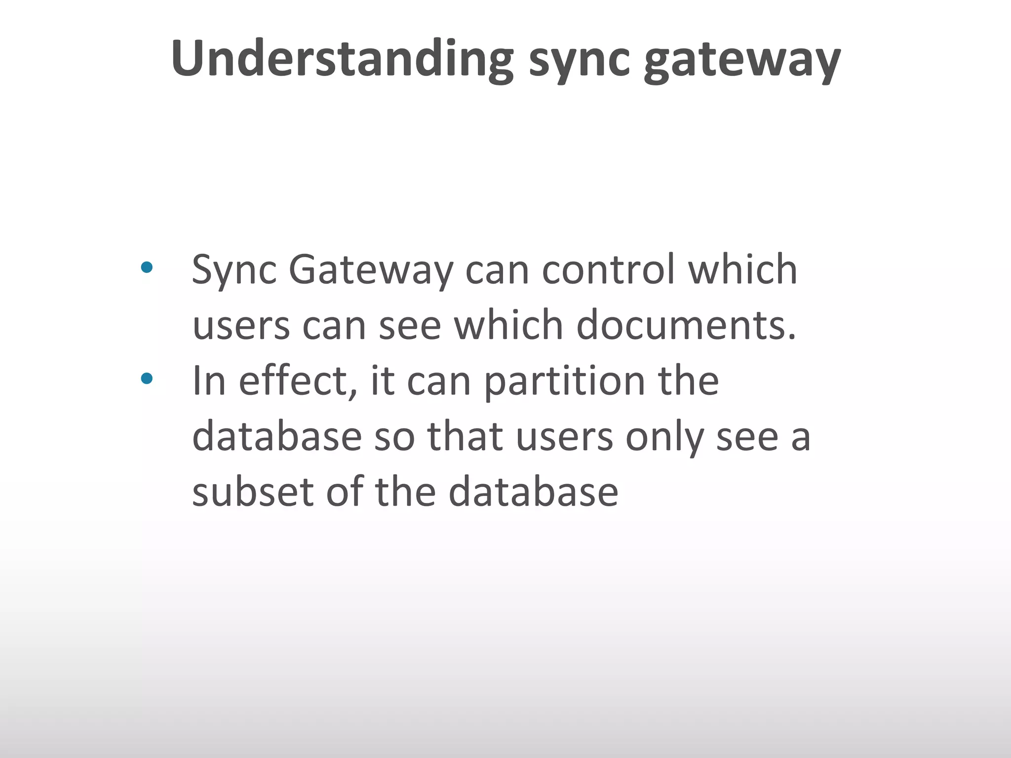 Understanding sync gateway 
• Sync Gateway can control which 
users can see which documents. 
• In effect, it can partition the 
database so that users only see a 
subset of the database 
 