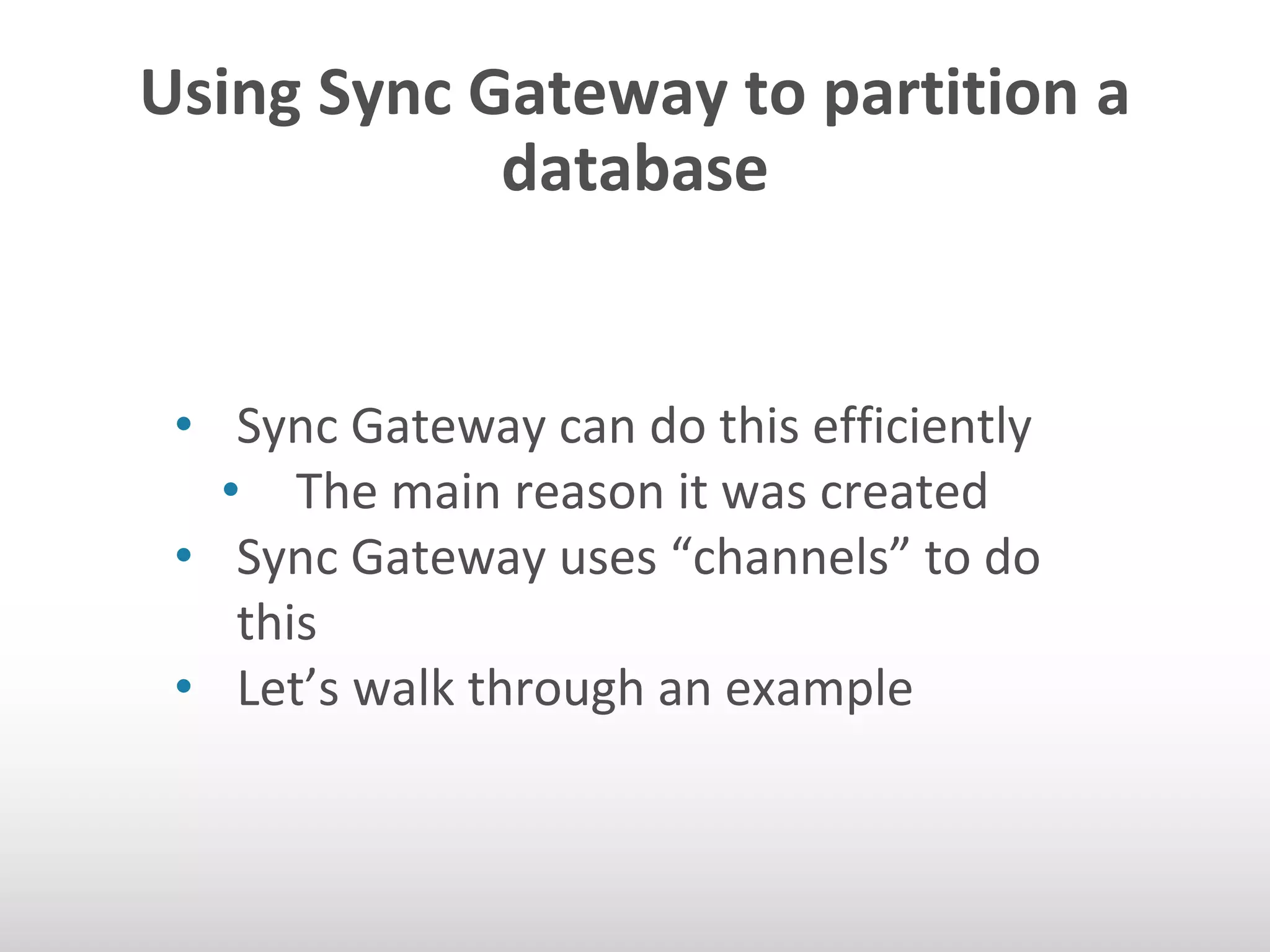 Using Sync Gateway to partition a 
database 
• Sync Gateway can do this efficiently 
• The main reason it was created 
• Sync Gateway uses “channels” to do 
this 
• Let’s walk through an example 
 