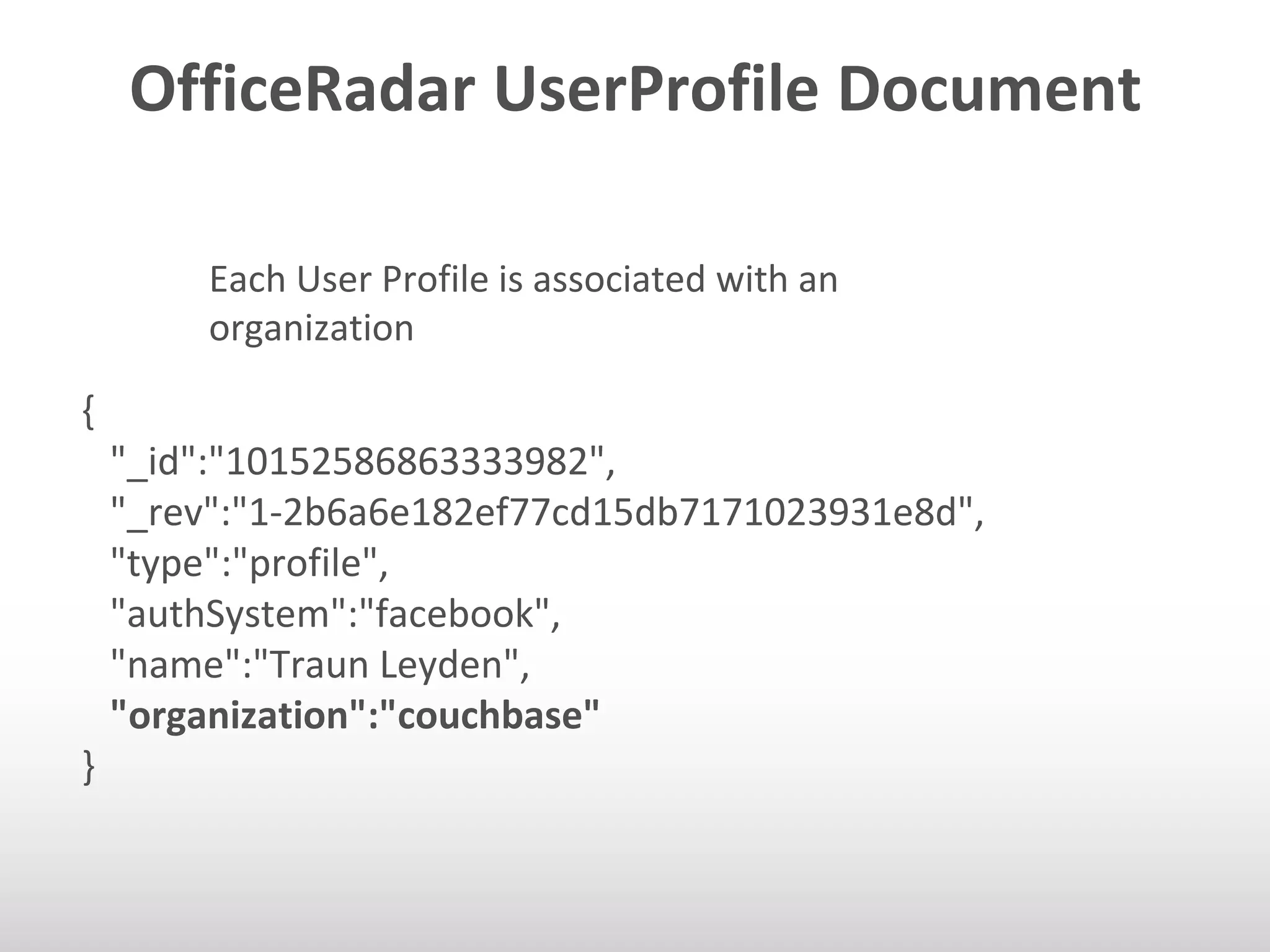 OfficeRadar UserProfile Document 
Each User Profile is associated with an 
organization 
{ 
"_id":"10152586863333982", 
"_rev":"1-2b6a6e182ef77cd15db7171023931e8d", 
"type":"profile", 
"authSystem":"facebook", 
"name":"Traun Leyden", 
"organization":"couchbase" 
} 
 