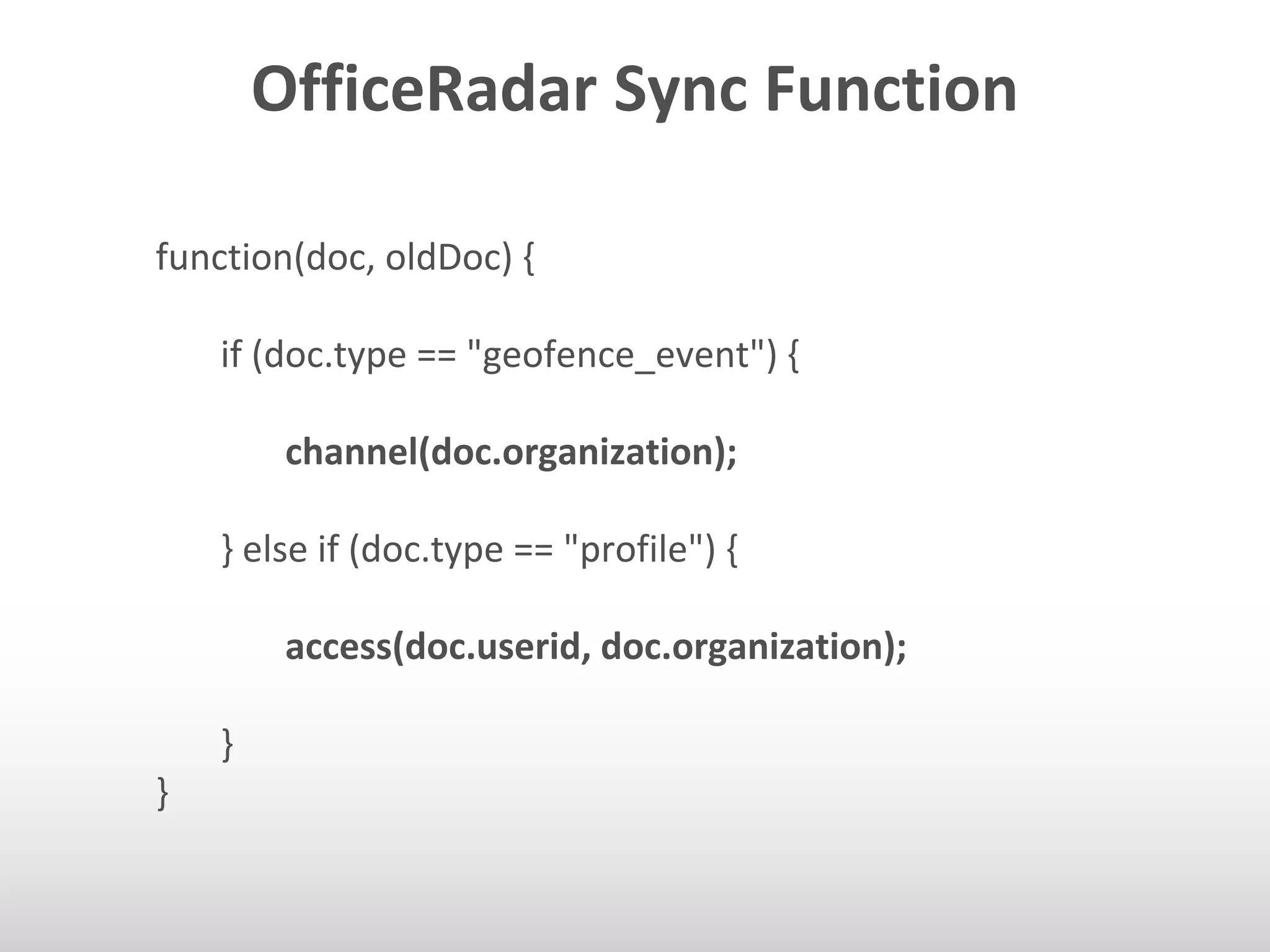 OfficeRadar Sync Function 
function(doc, oldDoc) { 
if (doc.type == "geofence_event") { 
channel(doc.organization); 
} else if (doc.type == "profile") { 
access(doc.userid, doc.organization); 
} 
} 
 