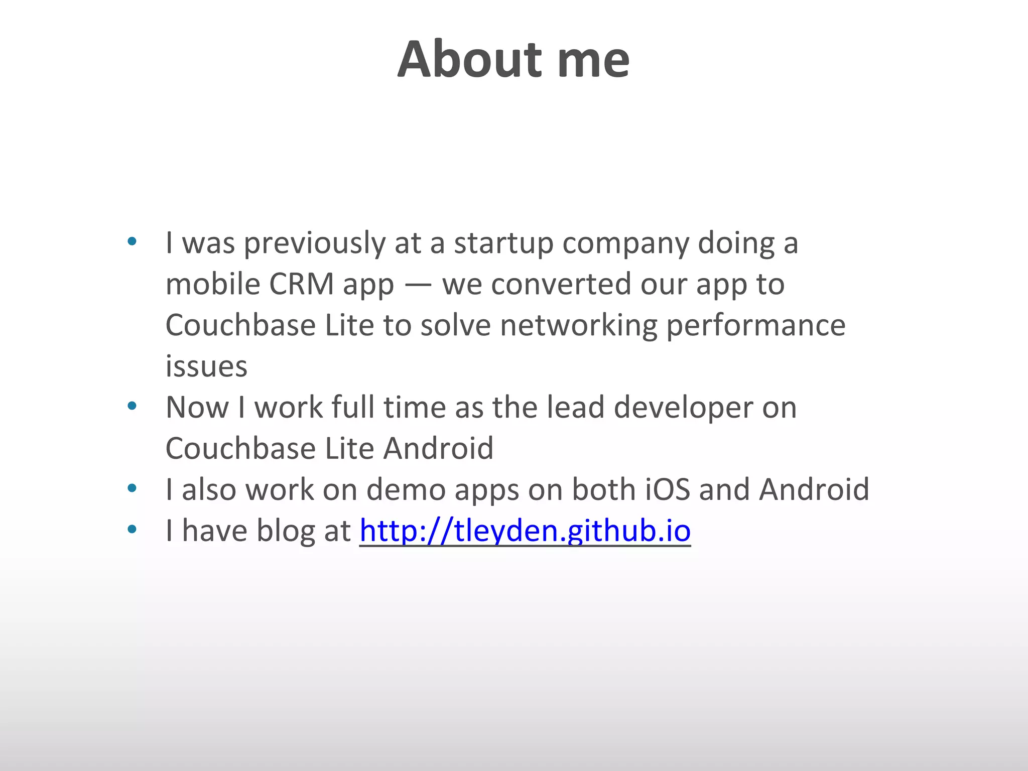 About me 
• I was previously at a startup company doing a 
mobile CRM app — we converted our app to 
Couchbase Lite to solve networking performance 
issues 
• Now I work full time as the lead developer on 
Couchbase Lite Android 
• I also work on demo apps on both iOS and Android 
• I have blog at http://tleyden.github.io 
 