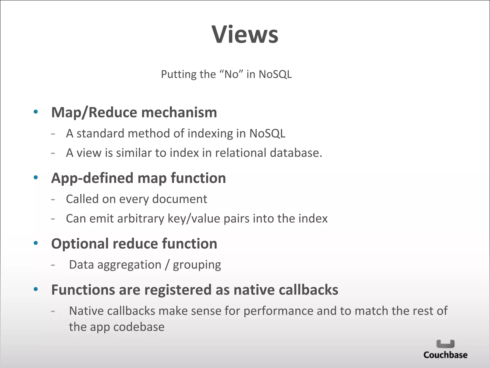 Views 
Putting the “No” in NoSQL 
• Map/Reduce mechanism 
- A standard method of indexing in NoSQL 
- A view is similar to index in relational database. 
• App-defined map function 
- Called on every document 
- Can emit arbitrary key/value pairs into the index 
• Optional reduce function 
- Data aggregation / grouping 
• Functions are registered as native callbacks 
- Native callbacks make sense for performance and to match the rest of 
the app codebase 
 