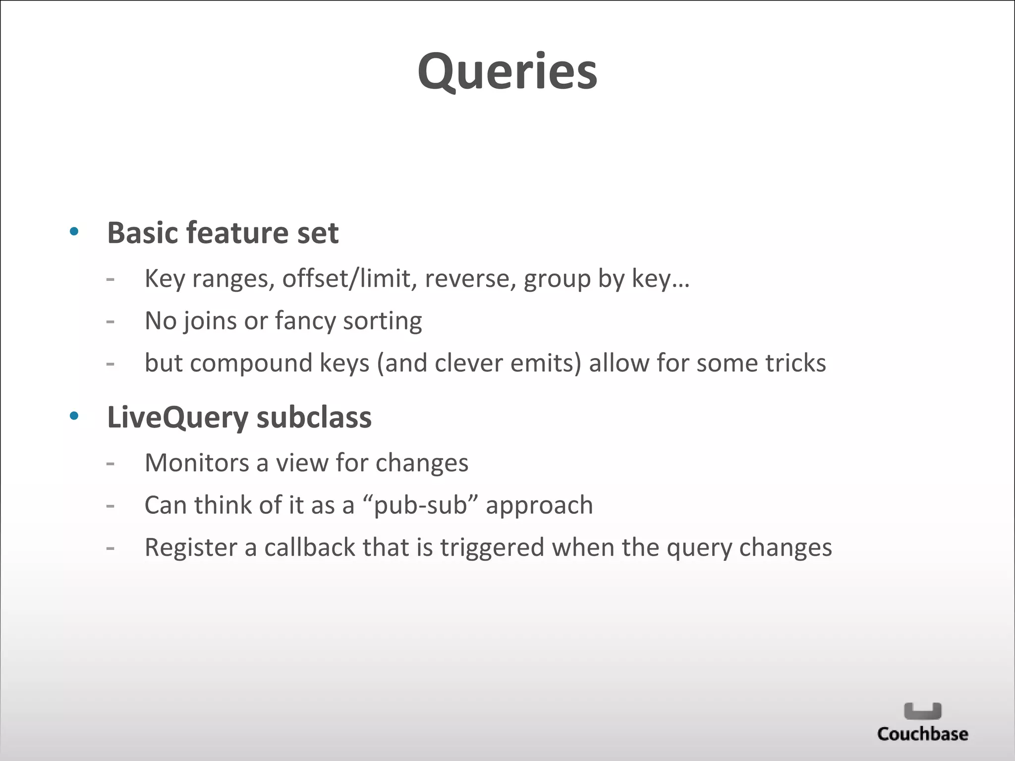 Queries 
• Basic feature set 
- Key ranges, offset/limit, reverse, group by key… 
- No joins or fancy sorting 
- but compound keys (and clever emits) allow for some tricks 
• LiveQuery subclass 
- Monitors a view for changes 
- Can think of it as a “pub-sub” approach 
- Register a callback that is triggered when the query changes 
 