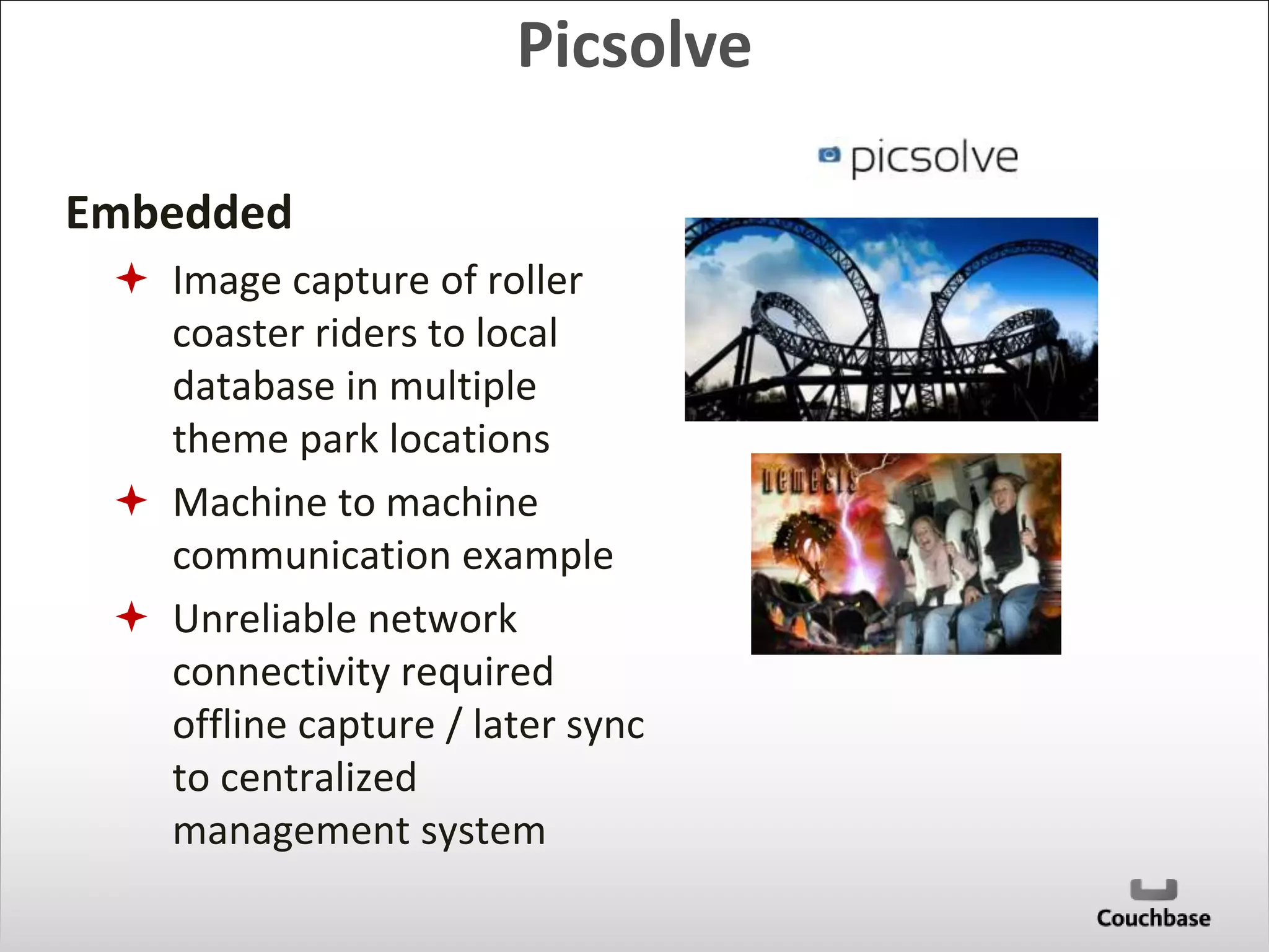 Embedded 
Picsolve 
 Image capture of roller 
coaster riders to local 
database in multiple 
theme park locations 
 Machine to machine 
communication example 
 Unreliable network 
connectivity required 
offline capture / later sync 
to centralized 
management system 
 