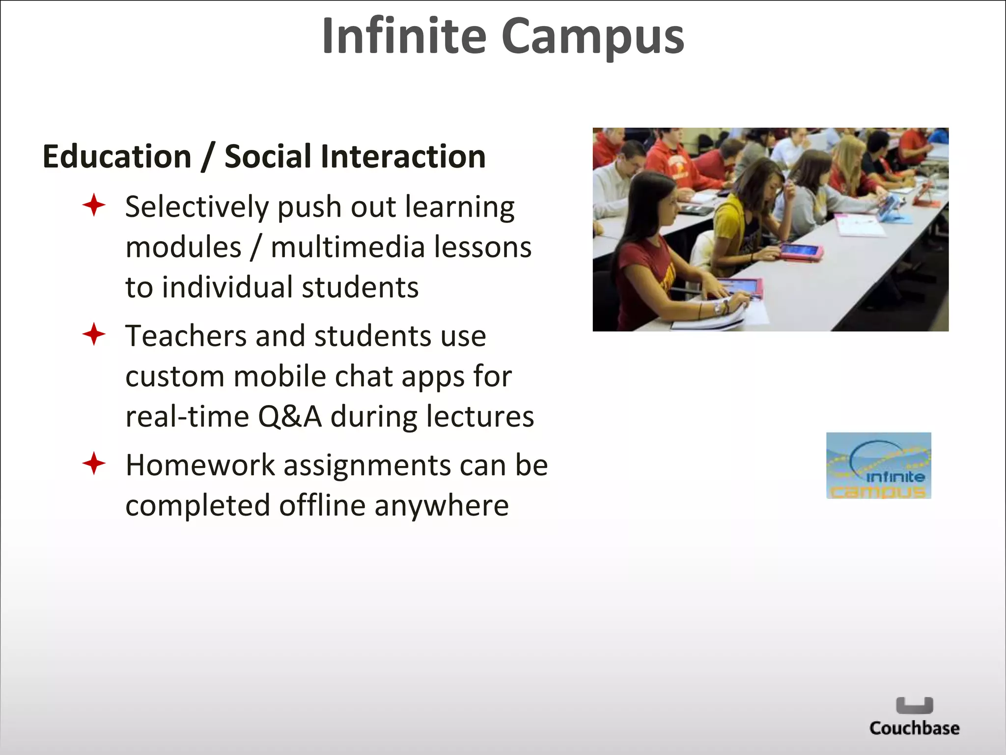Infinite Campus 
Education / Social Interaction 
 Selectively push out learning 
modules / multimedia lessons 
to individual students 
 Teachers and students use 
custom mobile chat apps for 
real-time Q&A during lectures 
 Homework assignments can be 
completed offline anywhere 
 