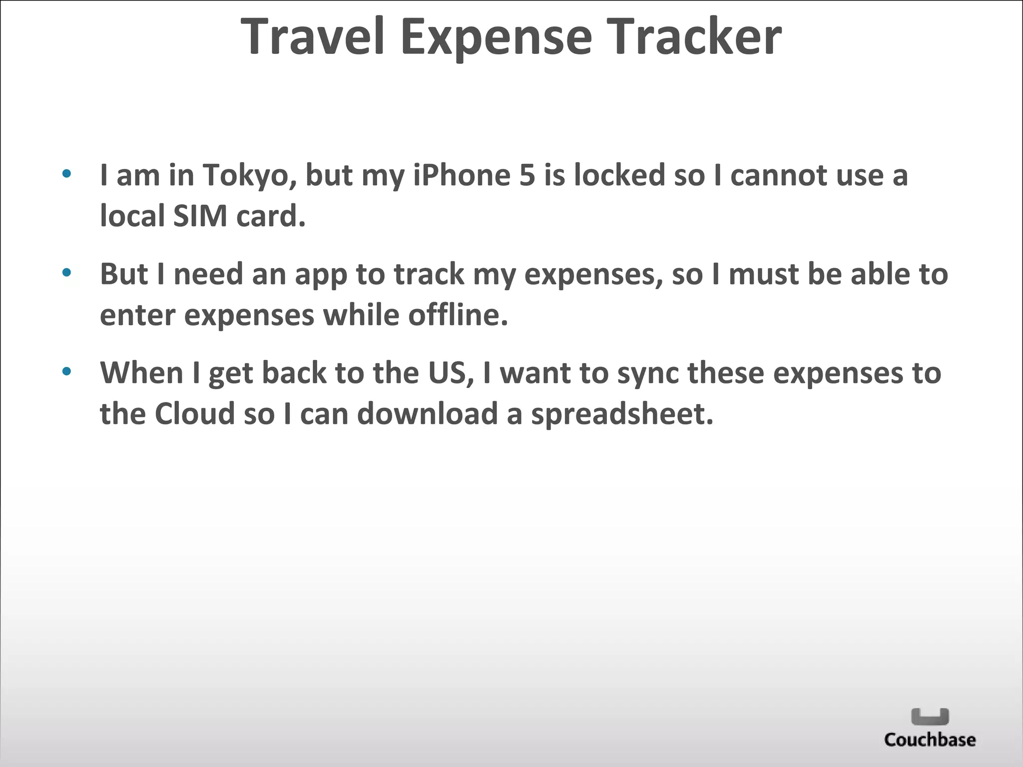 Travel Expense Tracker 
• I am in Tokyo, but my iPhone 5 is locked so I cannot use a 
local SIM card. 
• But I need an app to track my expenses, so I must be able to 
enter expenses while offline. 
• When I get back to the US, I want to sync these expenses to 
the Cloud so I can download a spreadsheet. 
 