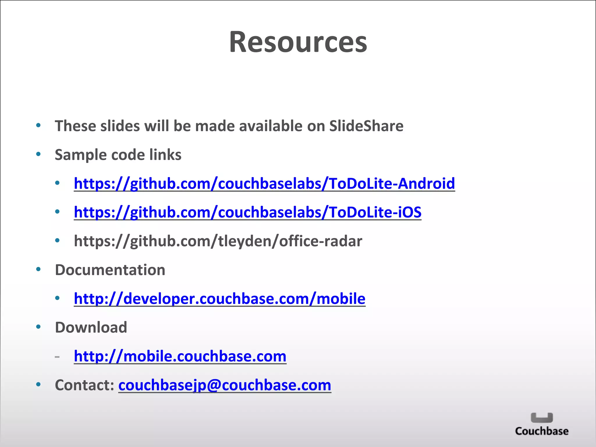 Resources 
• These slides will be made available on SlideShare 
• Sample code links 
• https://github.com/couchbaselabs/ToDoLite-Android 
• https://github.com/couchbaselabs/ToDoLite-iOS 
• https://github.com/tleyden/office-radar 
• Documentation 
• http://developer.couchbase.com/mobile 
• Download 
- http://mobile.couchbase.com 
• Contact: couchbasejp@couchbase.com 
 