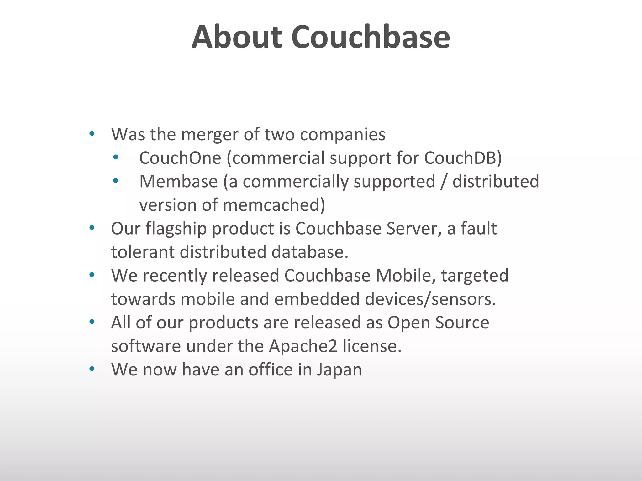 About Couchbase 
• Was the merger of two companies 
• CouchOne (commercial support for CouchDB) 
• Membase (a commercially supported / distributed 
version of memcached) 
• Our flagship product is Couchbase Server, a fault 
tolerant distributed database. 
• We recently released Couchbase Mobile, targeted 
towards mobile and embedded devices/sensors. 
• All of our products are released as Open Source 
software under the Apache2 license. 
• We now have an office in Japan 
 