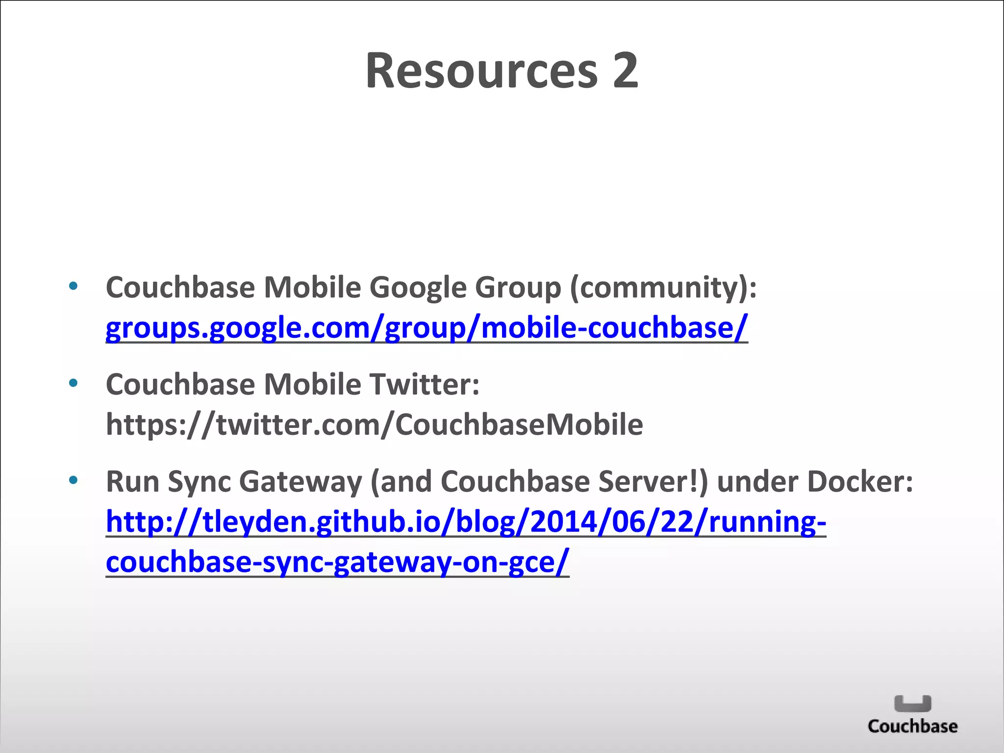 Resources 2 
• Couchbase Mobile Google Group (community): 
groups.google.com/group/mobile-couchbase/ 
• Couchbase Mobile Twitter: 
https://twitter.com/CouchbaseMobile 
• Run Sync Gateway (and Couchbase Server!) under Docker: 
http://tleyden.github.io/blog/2014/06/22/running-couchbase- 
sync-gateway-on-gce/ 
 