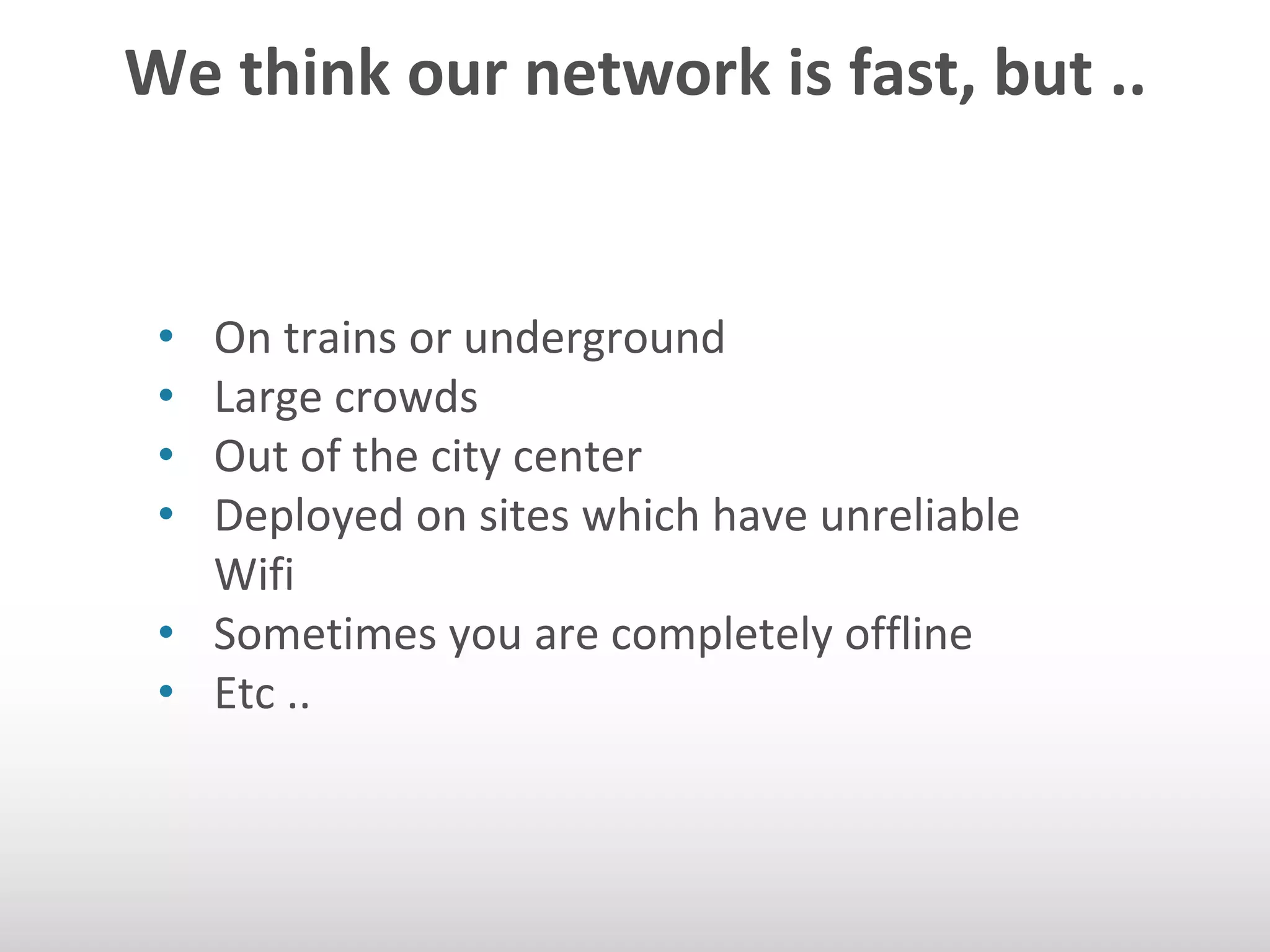 We think our network is fast, but .. 
• On trains or underground 
• Large crowds 
• Out of the city center 
• Deployed on sites which have unreliable 
Wifi 
• Sometimes you are completely offline 
• Etc .. 
 