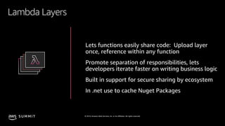 © 2019, Amazon Web Services, Inc. or its affiliates. All rights reserved.S U M M I T
Lambda Layers
Lets functions easily share code: Upload layer
once, reference within any function
Promote separation of responsibilities, lets
developers iterate faster on writing business logic
Built in support for secure sharing by ecosystem
In .net use to cache Nuget Packages
 