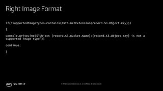S U M M I T © 2019, Amazon Web Services, Inc. or its affiliates. All rights reserved.
Right Image Format
if(!SupportedImageTypes.Contains(Path.GetExtension(record.S3.Object.Key)))
{
Console.WriteLine($"Object {record.S3.Bucket.Name}:{record.S3.Object.Key} is not a
supported image type");
continue;
}
 