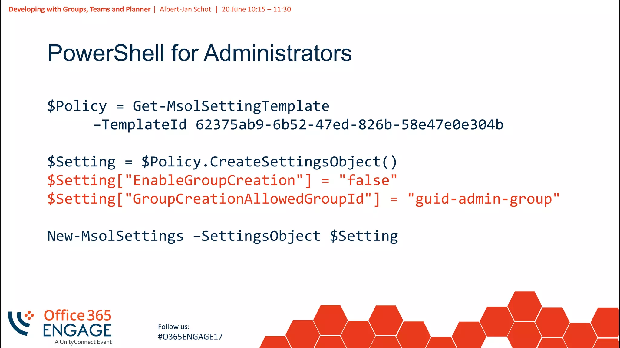 10
Slide
10
Developing with Groups, Teams and Planner | Albert-Jan Schot | 20 June 10:15 – 11:30
Follow us:
#O365ENGAGE17
PowerShell for Administrators
$Policy = Get-MsolSettingTemplate
–TemplateId 62375ab9-6b52-47ed-826b-58e47e0e304b
$Setting = $Policy.CreateSettingsObject()
$Setting["EnableGroupCreation"] = "false"
$Setting["GroupCreationAllowedGroupId"] = "guid-admin-group"
New-MsolSettings –SettingsObject $Setting
 