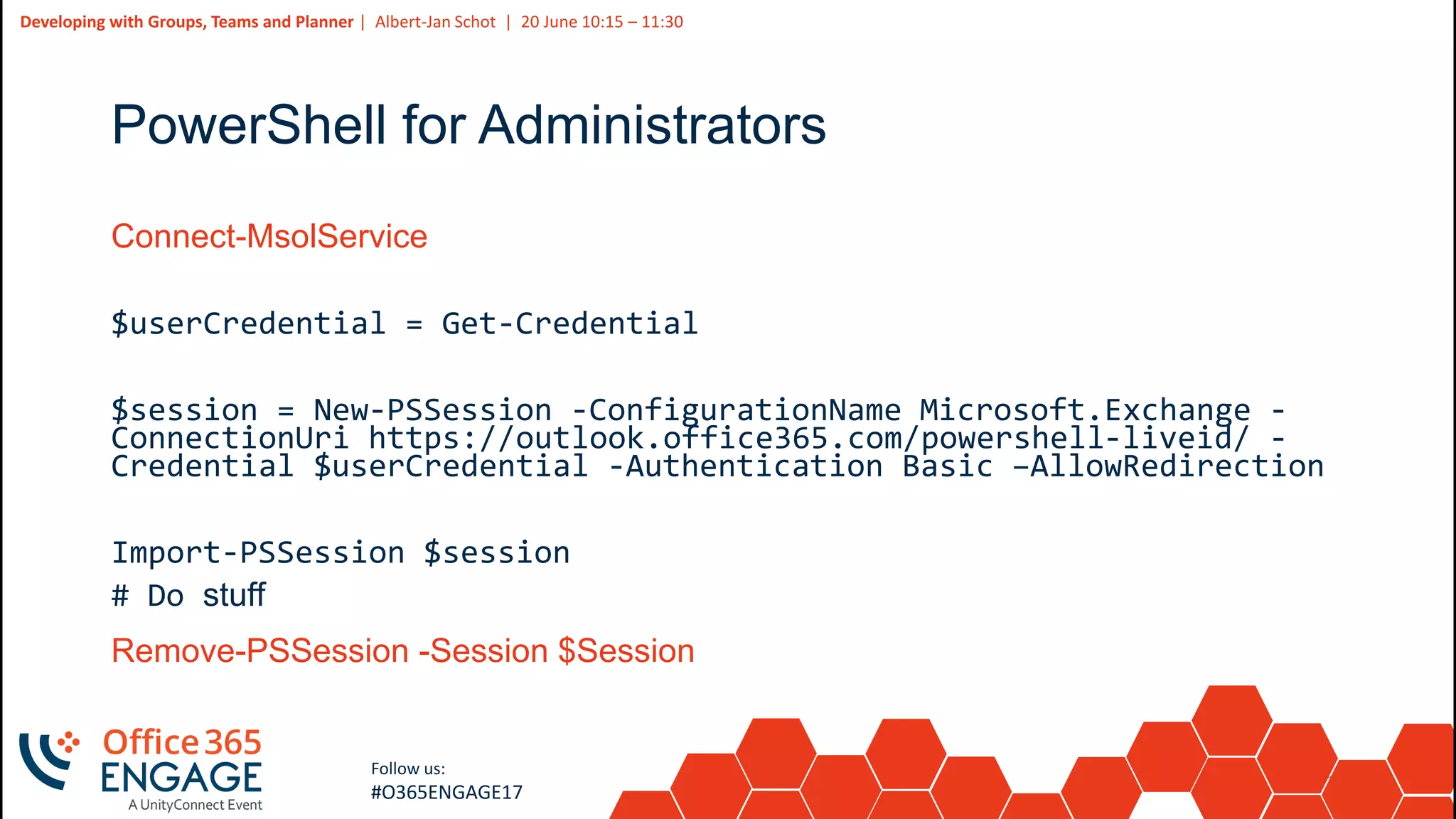11
Slide
11
Developing with Groups, Teams and Planner | Albert-Jan Schot | 20 June 10:15 – 11:30
Follow us:
#O365ENGAGE17
PowerShell for Administrators
Connect-MsolService
$userCredential = Get-Credential
$session = New-PSSession -ConfigurationName Microsoft.Exchange -
ConnectionUri https://outlook.office365.com/powershell-liveid/ -
Credential $userCredential -Authentication Basic –AllowRedirection
Import-PSSession $session
# Do stuff
Remove-PSSession -Session $Session
 