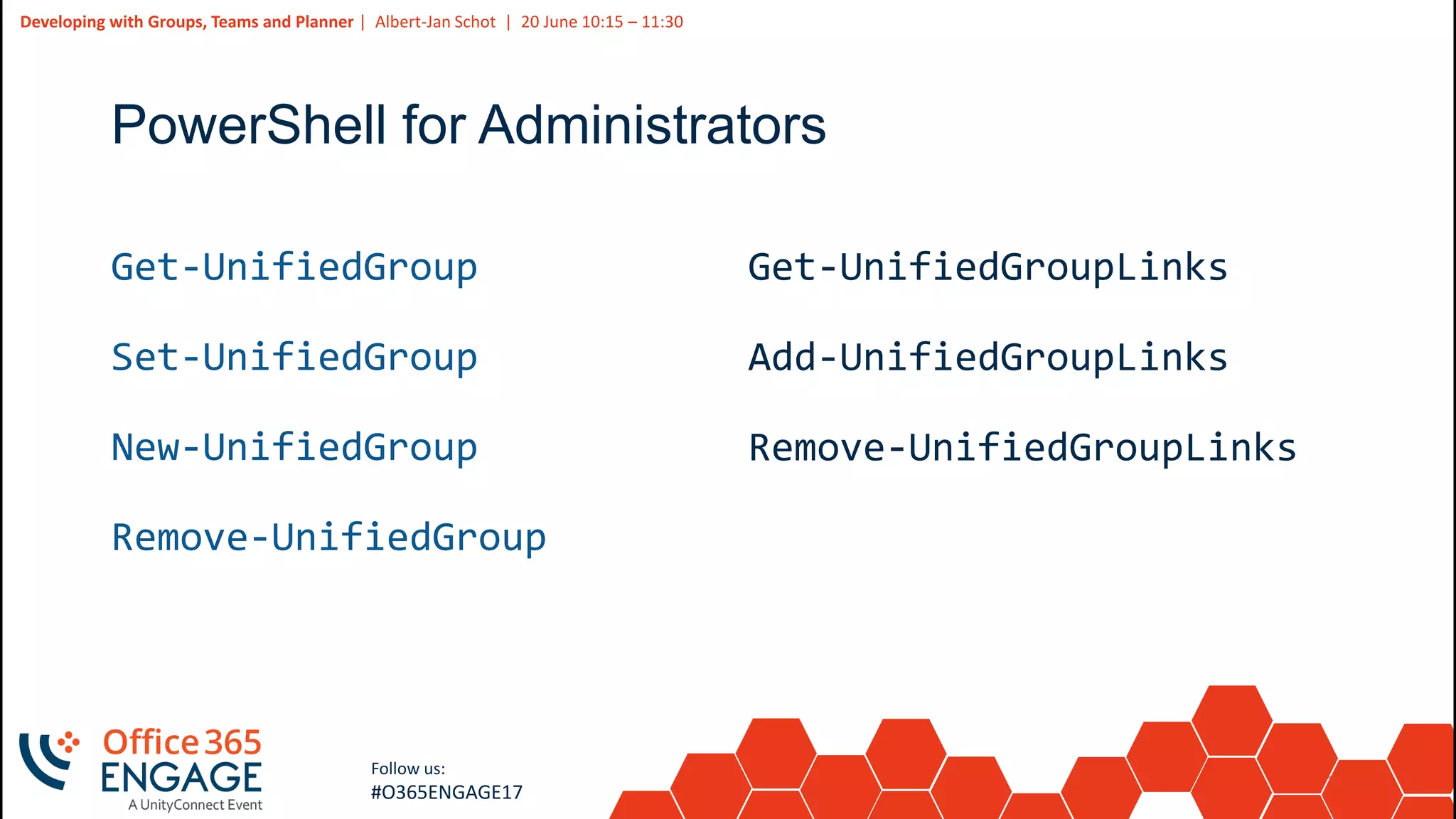 12
Slide
12
Developing with Groups, Teams and Planner | Albert-Jan Schot | 20 June 10:15 – 11:30
Follow us:
#O365ENGAGE17
PowerShell for Administrators
Get-UnifiedGroup
Set-UnifiedGroup
New-UnifiedGroup
Remove-UnifiedGroup
Get-UnifiedGroupLinks
Add-UnifiedGroupLinks
Remove-UnifiedGroupLinks
 