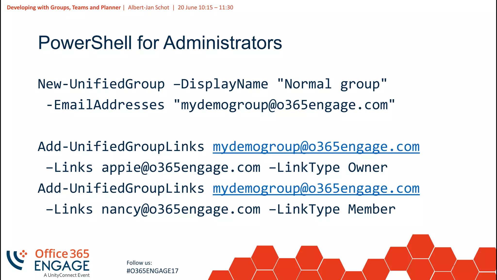 13
Slide
13
Developing with Groups, Teams and Planner | Albert-Jan Schot | 20 June 10:15 – 11:30
Follow us:
#O365ENGAGE17
PowerShell for Administrators
New-UnifiedGroup –DisplayName "Normal group"
-EmailAddresses "mydemogroup@o365engage.com"
Add-UnifiedGroupLinks mydemogroup@o365engage.com
–Links appie@o365engage.com –LinkType Owner
Add-UnifiedGroupLinks mydemogroup@o365engage.com
–Links nancy@o365engage.com –LinkType Member
 