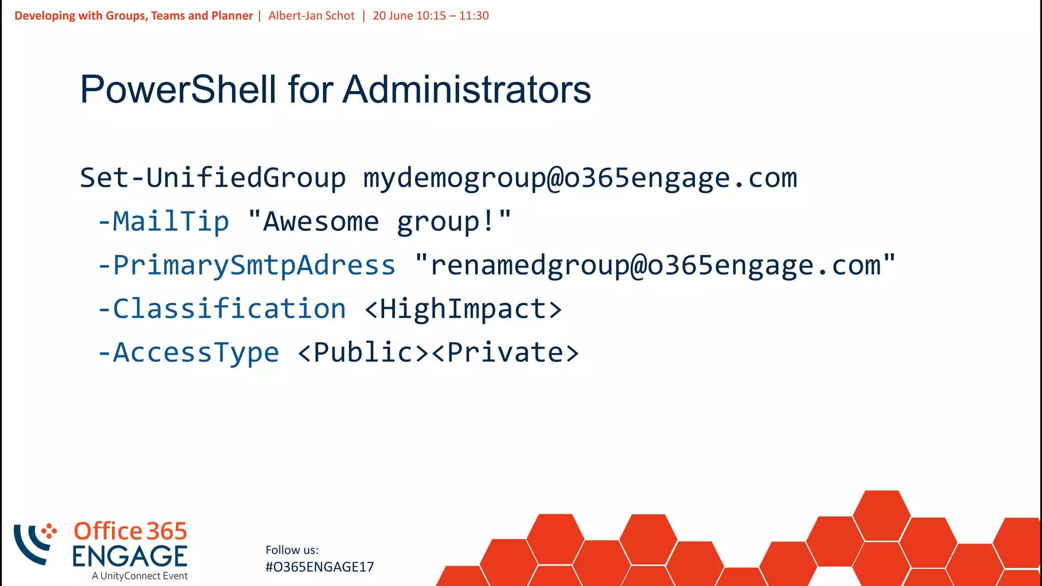 14
Slide
14
Developing with Groups, Teams and Planner | Albert-Jan Schot | 20 June 10:15 – 11:30
Follow us:
#O365ENGAGE17
PowerShell for Administrators
Set-UnifiedGroup mydemogroup@o365engage.com
-MailTip "Awesome group!"
-PrimarySmtpAdress "renamedgroup@o365engage.com"
-Classification <HighImpact>
-AccessType <Public><Private>
 