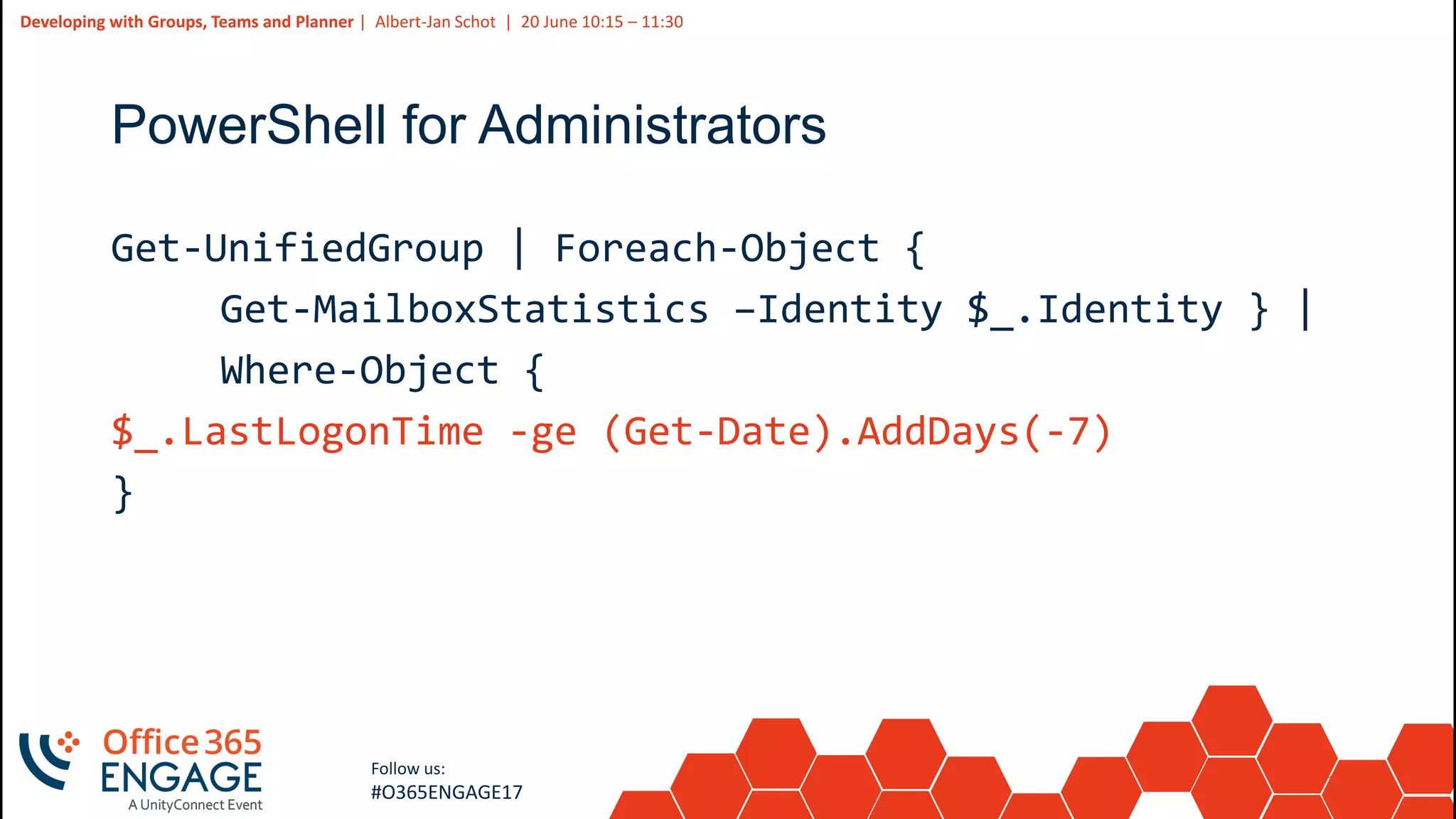 15
Slide
15
Developing with Groups, Teams and Planner | Albert-Jan Schot | 20 June 10:15 – 11:30
Follow us:
#O365ENGAGE17
PowerShell for Administrators
Get-UnifiedGroup | Foreach-Object {
Get-MailboxStatistics –Identity $_.Identity } |
Where-Object {
$_.LastLogonTime -ge (Get-Date).AddDays(-7)
}
 