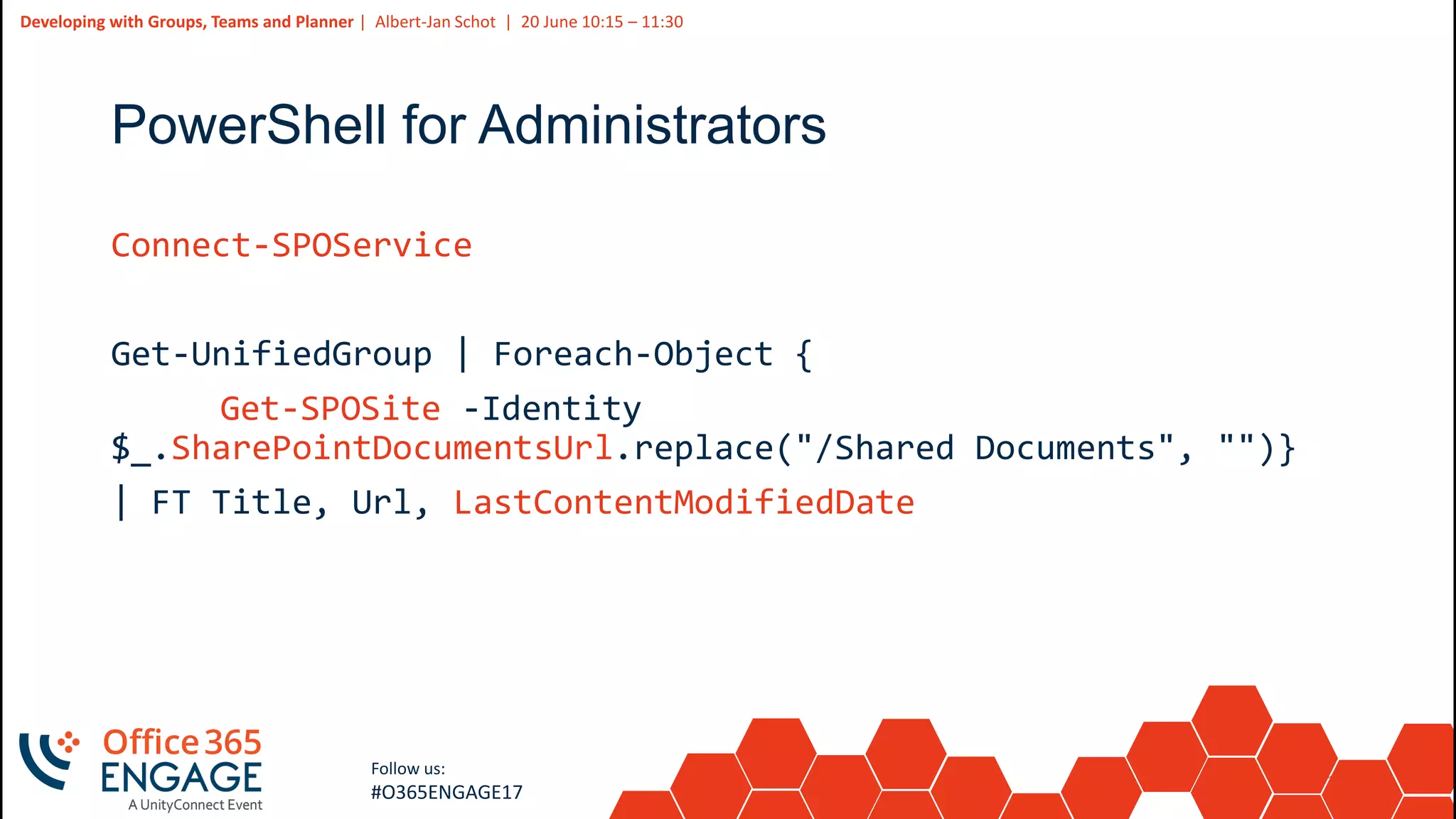 16
Slide
16
Developing with Groups, Teams and Planner | Albert-Jan Schot | 20 June 10:15 – 11:30
Follow us:
#O365ENGAGE17
PowerShell for Administrators
Connect-SPOService
Get-UnifiedGroup | Foreach-Object {
Get-SPOSite -Identity
$_.SharePointDocumentsUrl.replace("/Shared Documents", "")}
| FT Title, Url, LastContentModifiedDate
 