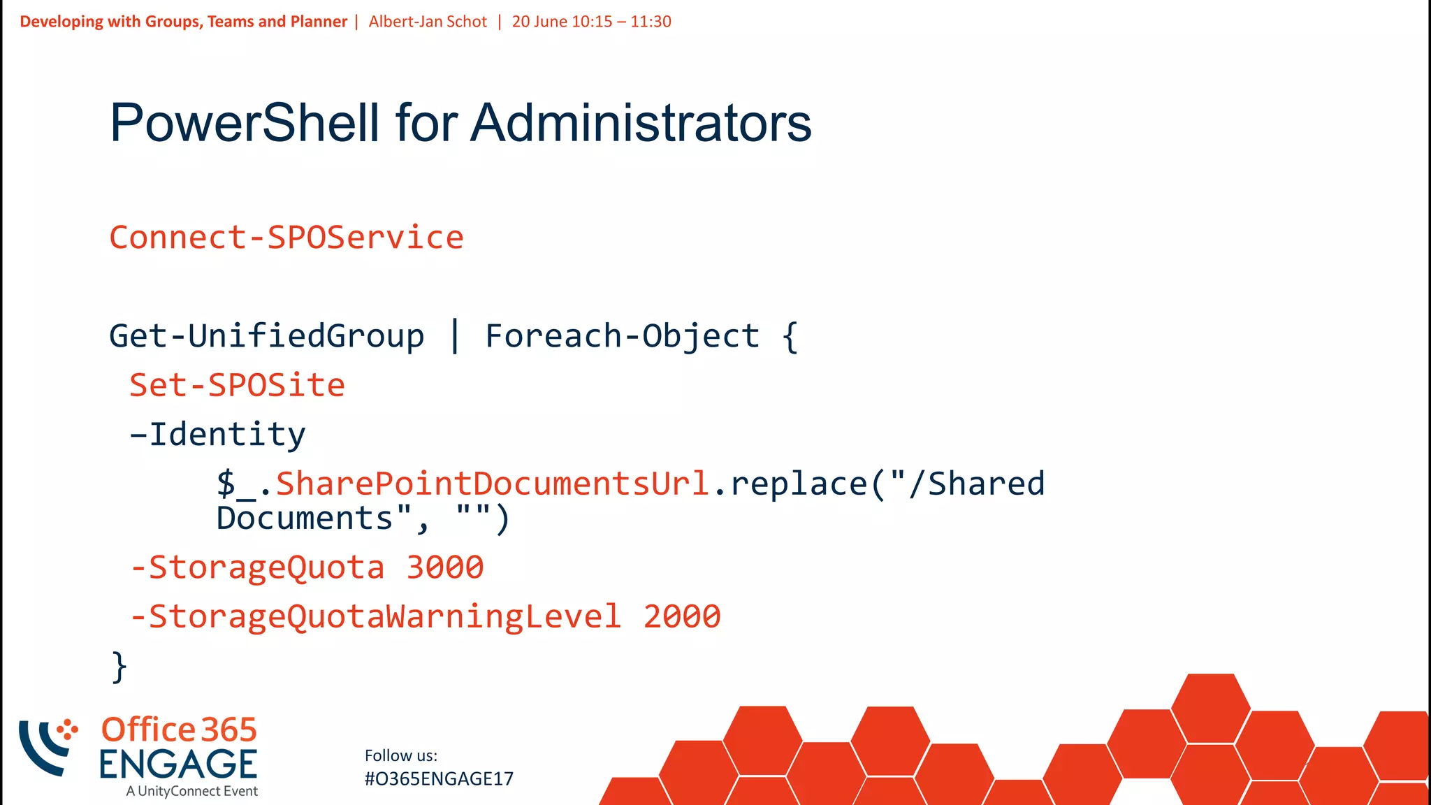 17
Slide
17
Developing with Groups, Teams and Planner | Albert-Jan Schot | 20 June 10:15 – 11:30
Follow us:
#O365ENGAGE17
PowerShell for Administrators
Connect-SPOService
Get-UnifiedGroup | Foreach-Object {
Set-SPOSite
–Identity
$_.SharePointDocumentsUrl.replace("/Shared
Documents", "")
-StorageQuota 3000
-StorageQuotaWarningLevel 2000
}
 
