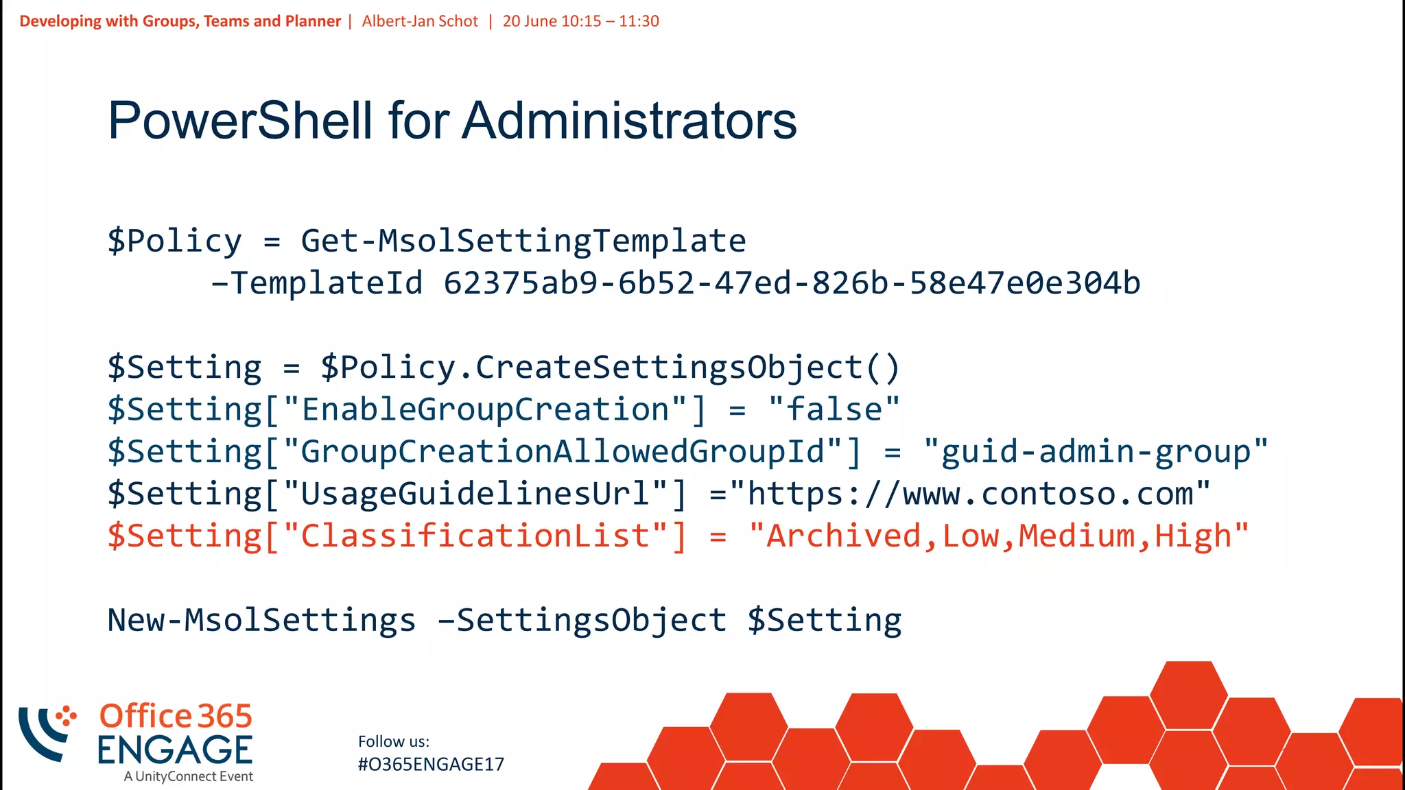 19
Slide
19
Developing with Groups, Teams and Planner | Albert-Jan Schot | 20 June 10:15 – 11:30
Follow us:
#O365ENGAGE17
PowerShell for Administrators
$Policy = Get-MsolSettingTemplate
–TemplateId 62375ab9-6b52-47ed-826b-58e47e0e304b
$Setting = $Policy.CreateSettingsObject()
$Setting["EnableGroupCreation"] = "false"
$Setting["GroupCreationAllowedGroupId"] = "guid-admin-group"
$Setting["UsageGuidelinesUrl"] ="https://www.contoso.com"
$Setting["ClassificationList"] = "Archived,Low,Medium,High"
New-MsolSettings –SettingsObject $Setting
 