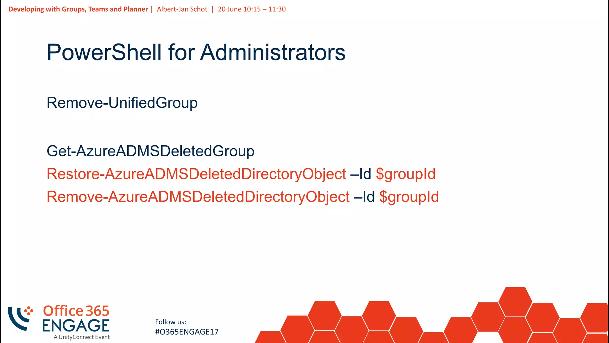 21
Slide
21
Developing with Groups, Teams and Planner | Albert-Jan Schot | 20 June 10:15 – 11:30
Follow us:
#O365ENGAGE17
PowerShell for Administrators
Remove-UnifiedGroup
Get-AzureADMSDeletedGroup
Restore-AzureADMSDeletedDirectoryObject –Id $groupId
Remove-AzureADMSDeletedDirectoryObject –Id $groupId
 