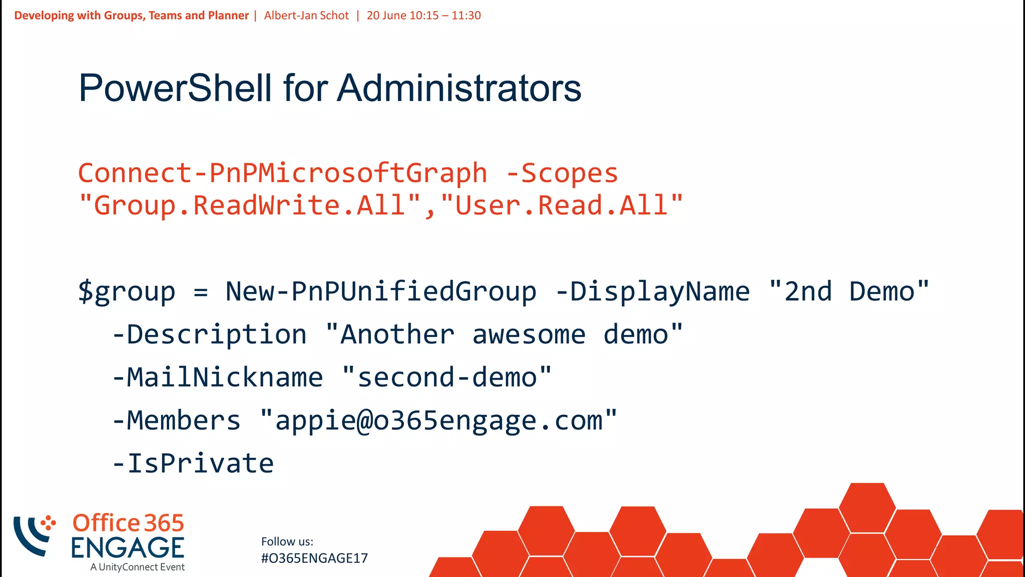 22
Slide
22
Developing with Groups, Teams and Planner | Albert-Jan Schot | 20 June 10:15 – 11:30
Follow us:
#O365ENGAGE17
PowerShell for Administrators
Connect-PnPMicrosoftGraph -Scopes
"Group.ReadWrite.All","User.Read.All"
$group = New-PnPUnifiedGroup -DisplayName "2nd Demo"
-Description "Another awesome demo"
-MailNickname "second-demo"
-Members "appie@o365engage.com"
-IsPrivate
 