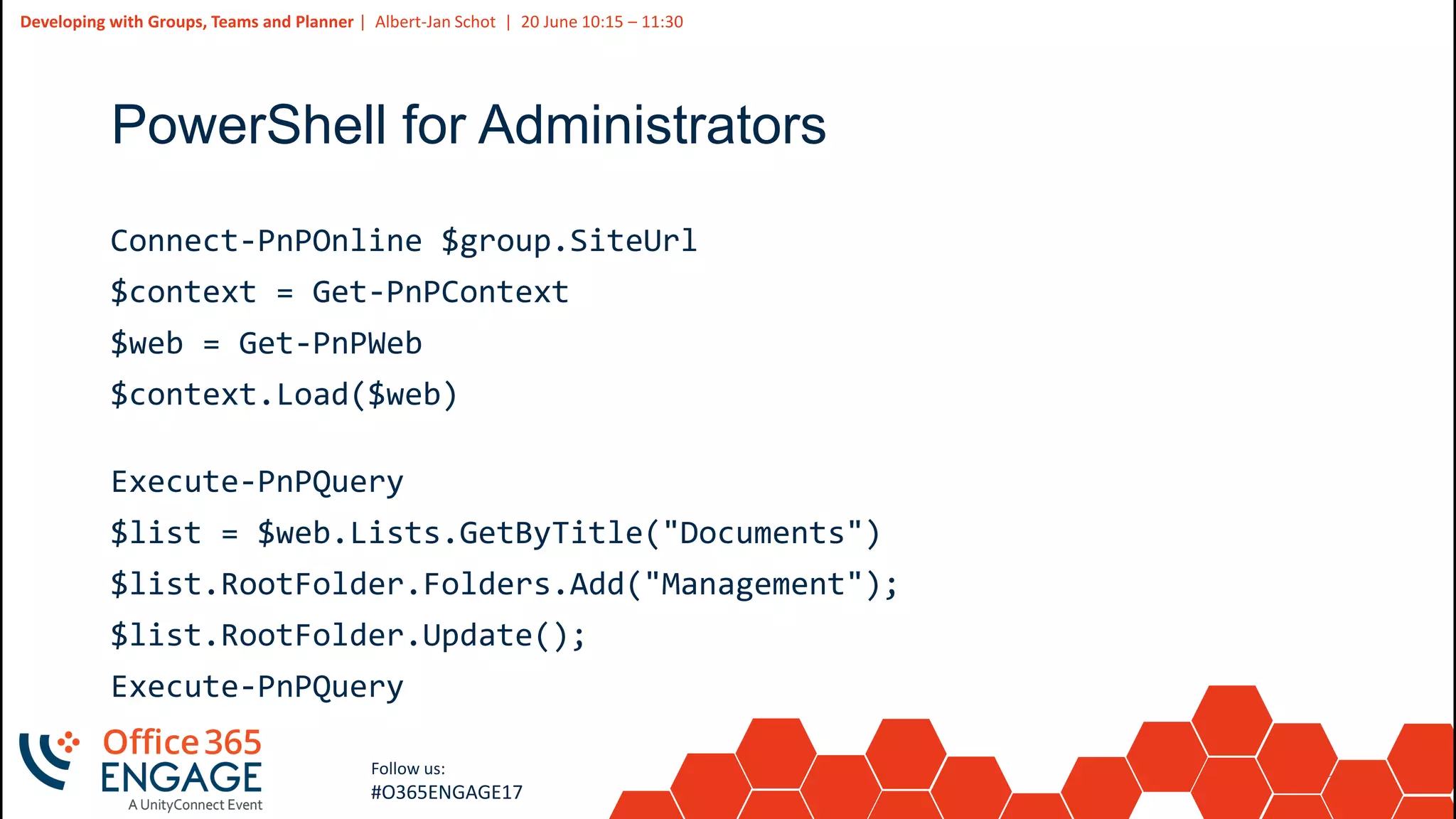 23
Slide
23
Developing with Groups, Teams and Planner | Albert-Jan Schot | 20 June 10:15 – 11:30
Follow us:
#O365ENGAGE17
PowerShell for Administrators
Connect-PnPOnline $group.SiteUrl
$context = Get-PnPContext
$web = Get-PnPWeb
$context.Load($web)
Execute-PnPQuery
$list = $web.Lists.GetByTitle("Documents")
$list.RootFolder.Folders.Add("Management");
$list.RootFolder.Update();
Execute-PnPQuery
 